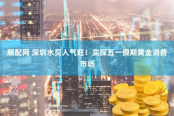 顺配网 深圳水贝人气旺！实探五一假期黄金消费市场