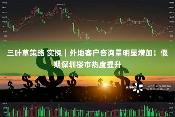三叶草策略 实探｜外地客户咨询量明显增加！假期深圳楼市热度提升