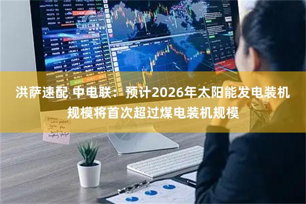 洪萨速配 中电联：预计2026年太阳能发电装机规模将首次超过煤电装机规模