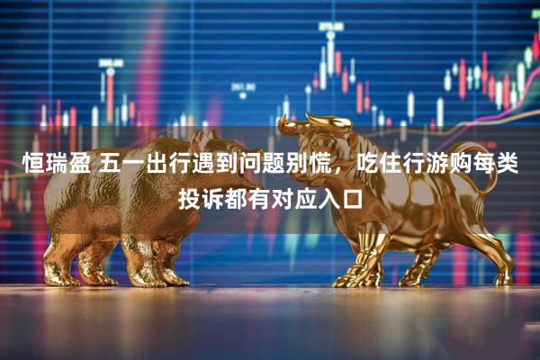 恒瑞盈 五一出行遇到问题别慌，吃住行游购每类投诉都有对应入口