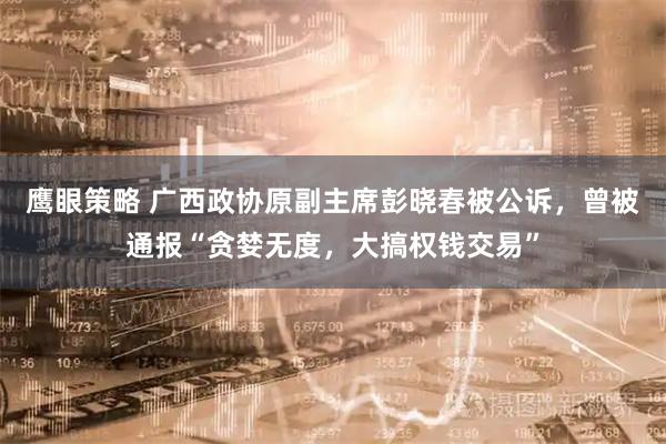 鹰眼策略 广西政协原副主席彭晓春被公诉，曾被通报“贪婪无度，大搞权钱交易”